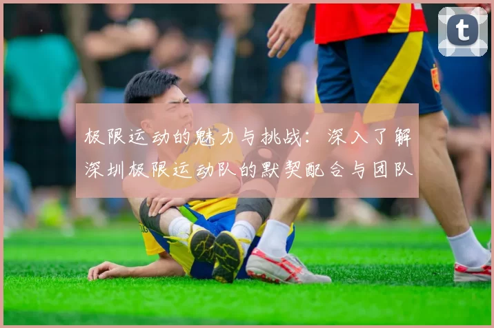 极限运动的魅力与挑战：深入了解深圳极限运动队的默契配合与团队精神