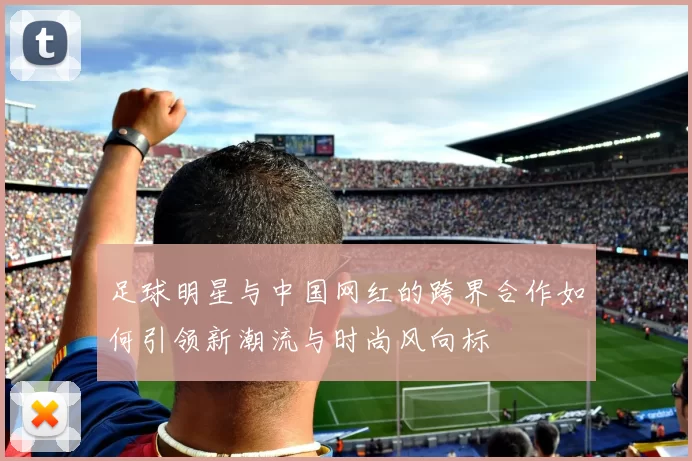 足球明星与中国网红的跨界合作如何引领新潮流与时尚风向标