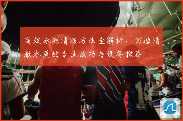 高效泳池清洁方法全解析，打造清澈水质的专业技巧与设备推荐