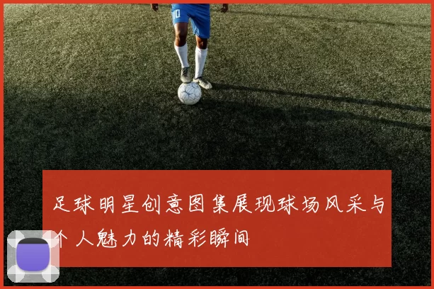 足球明星创意图集展现球场风采与个人魅力的精彩瞬间