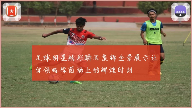 足球明星精彩瞬间集锦全景展示让你领略绿茵场上的辉煌时刻