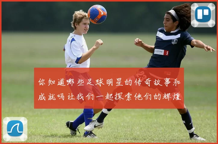 你知道哪些足球明星的传奇故事和成就吗让我们一起探索他们的辉煌历程