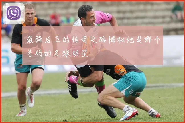 最强后卫的传奇之路揭秘他是哪个号码的足球明星