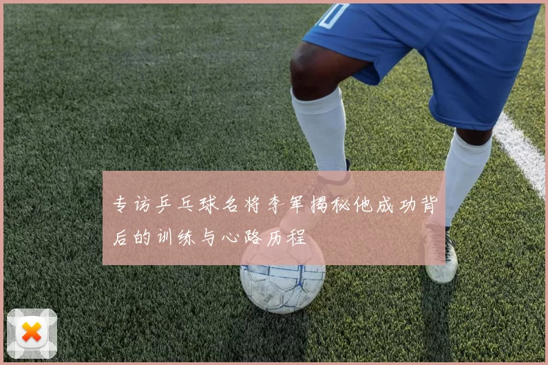 专访乒乓球名将李军揭秘他成功背后的训练与心路历程