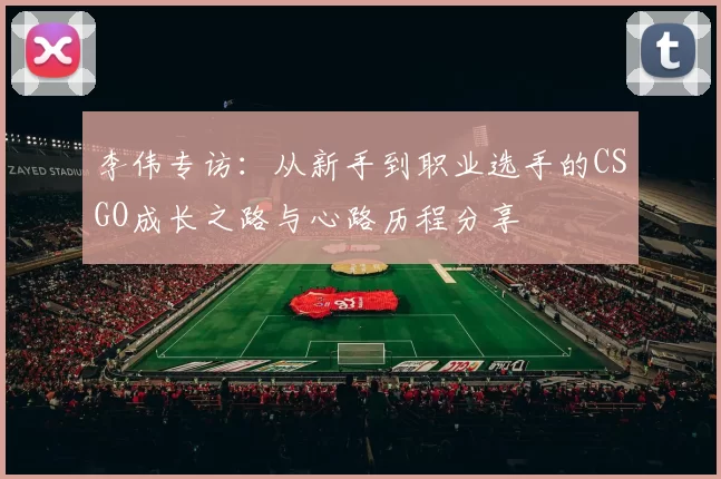 李伟专访：从新手到职业选手的CSGO成长之路与心路历程分享
