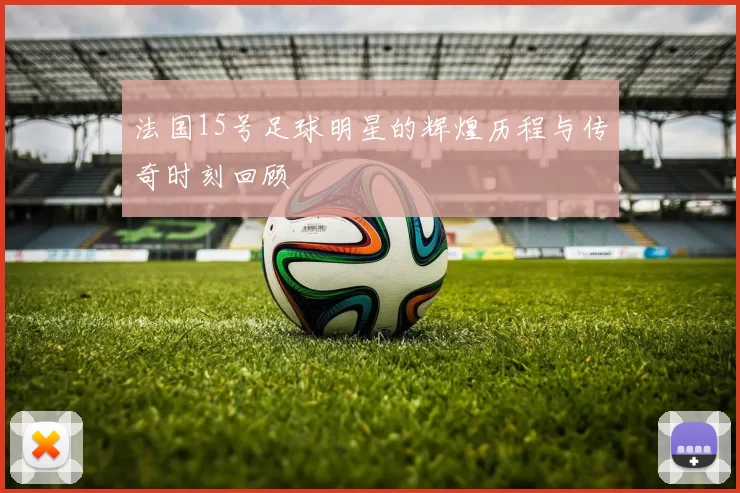 法国15号足球明星的辉煌历程与传奇时刻回顾