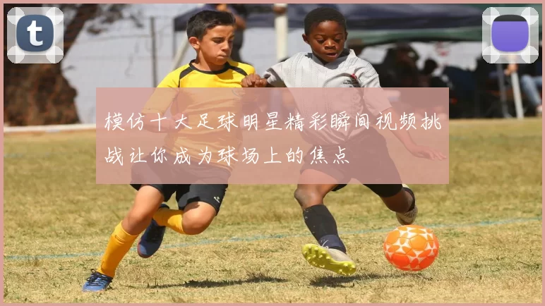 模仿十大足球明星精彩瞬间视频挑战让你成为球场上的焦点