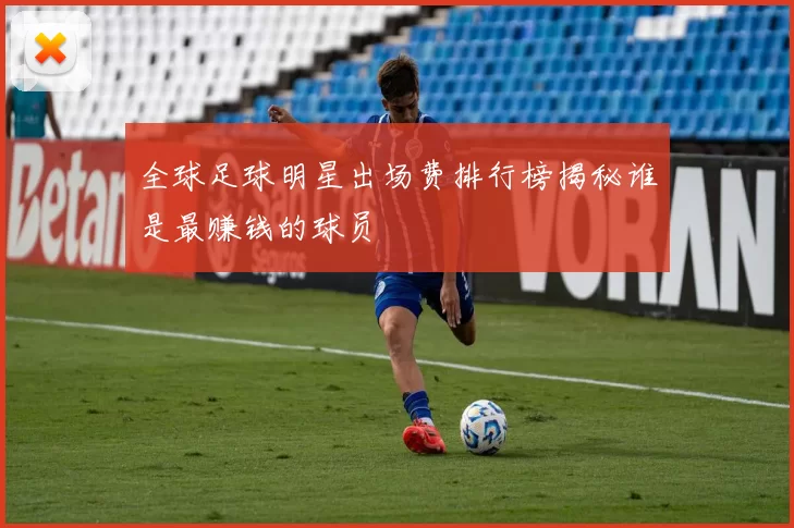 全球足球明星出场费排行榜揭秘谁是最赚钱的球员