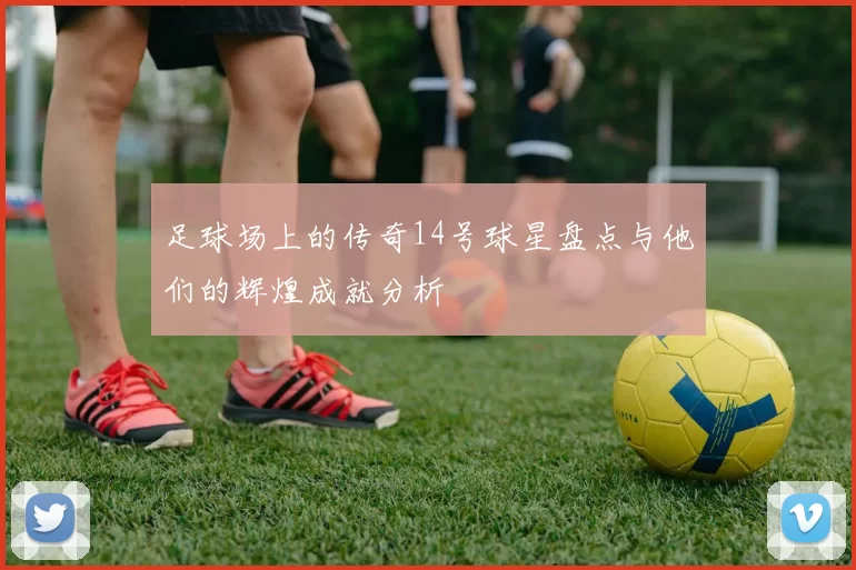 足球场上的传奇14号球星盘点与他们的辉煌成就分析