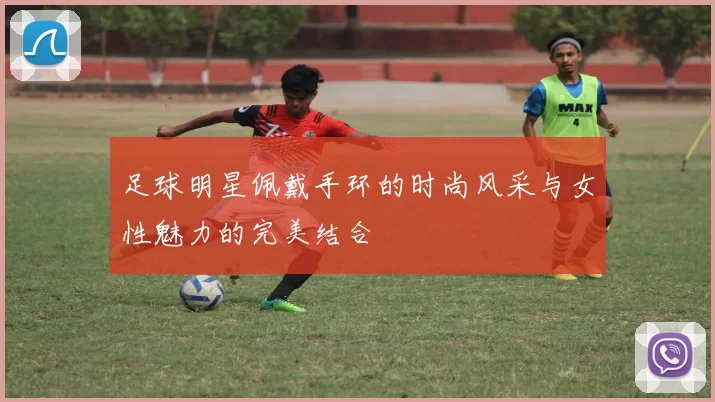 足球明星佩戴手环的时尚风采与女性魅力的完美结合