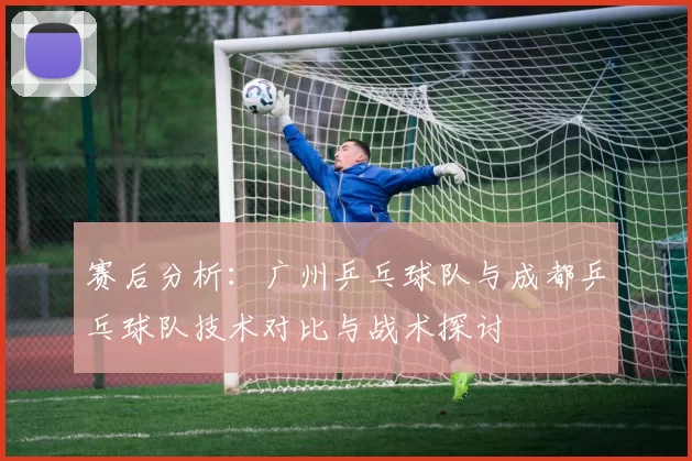 赛后分析：广州乒乓球队与成都乒乓球队技术对比与战术探讨