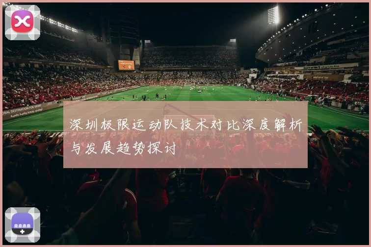 深圳极限运动队技术对比深度解析与发展趋势探讨