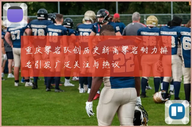重庆攀岩队创历史新高攀岩耐力排名引发广泛关注与热议