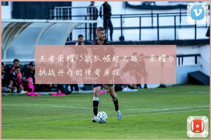 王者荣耀V5战队崛起之路：荣耀与挑战并存的传奇历程