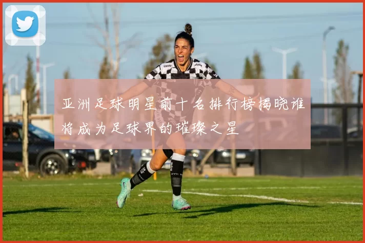 亚洲足球明星前十名排行榜揭晓谁将成为足球界的璀璨之星