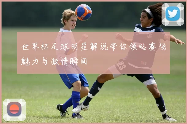 世界杯足球明星解说带你领略赛场魅力与激情瞬间
