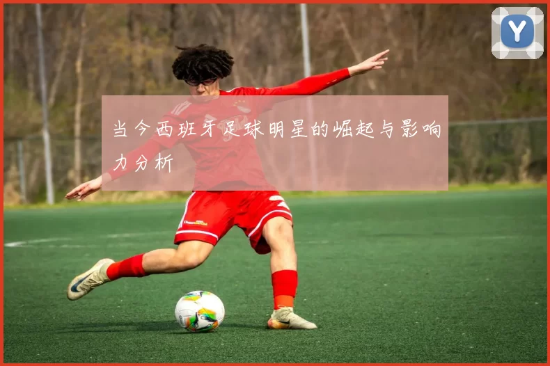 当今西班牙足球明星的崛起与影响力分析