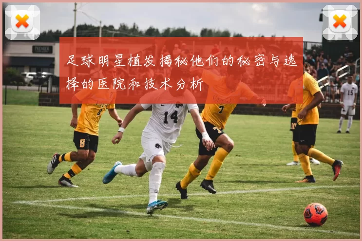 足球明星植发揭秘他们的秘密与选择的医院和技术分析