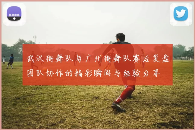 武汉街舞队与广州街舞队赛后复盘团队协作的精彩瞬间与经验分享