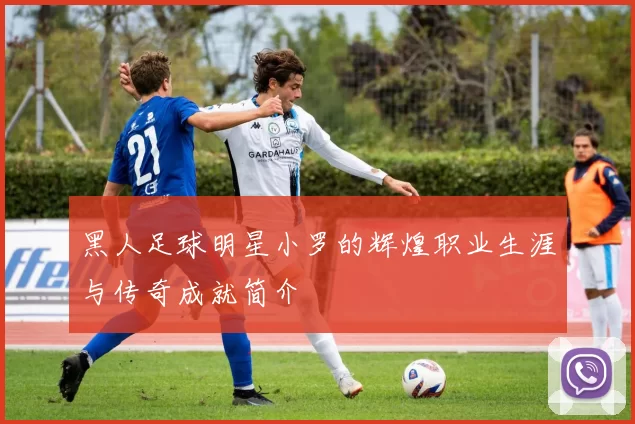 黑人足球明星小罗的辉煌职业生涯与传奇成就简介