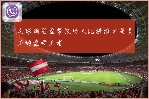 足球明星盘带技巧大比拼谁才是真正的盘带王者