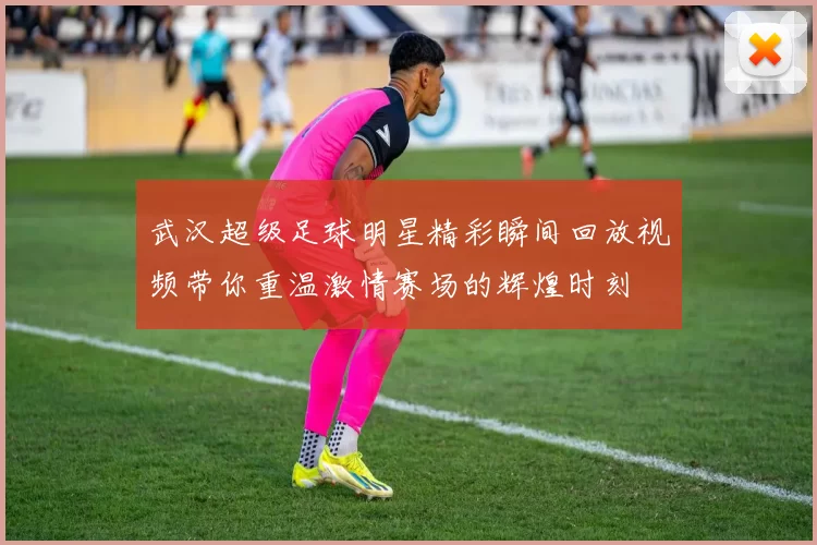 武汉超级足球明星精彩瞬间回放视频带你重温激情赛场的辉煌时刻