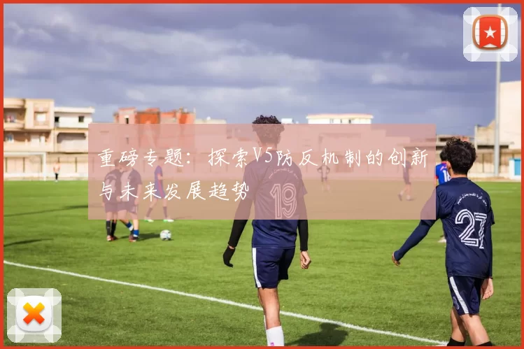 重磅专题：探索V5防反机制的创新与未来发展趋势