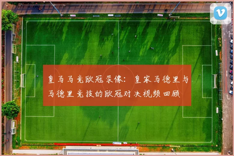 皇马马竞欧冠录像：皇家马德里与马德里竞技的欧冠对决视频回顾