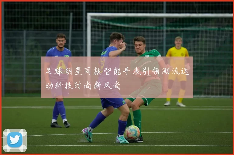 足球明星同款智能手表引领潮流运动科技时尚新风尚