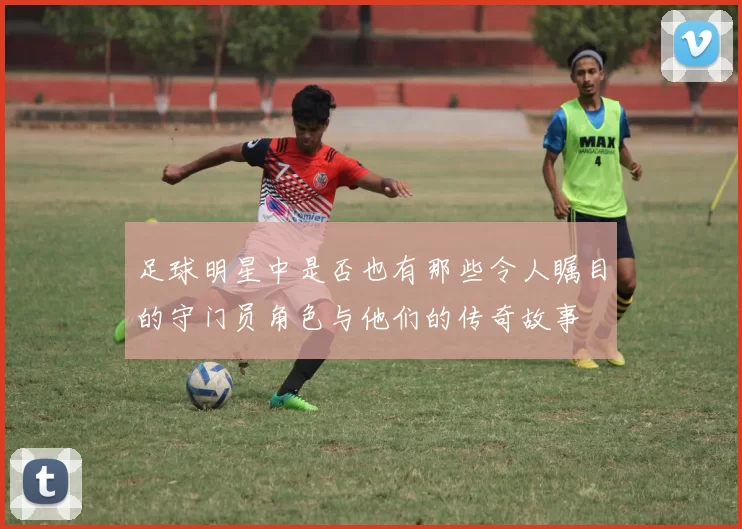 足球明星中是否也有那些令人瞩目的守门员角色与他们的传奇故事