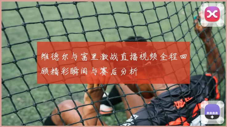 维德尔与富里激战直播视频全程回顾精彩瞬间与赛后分析