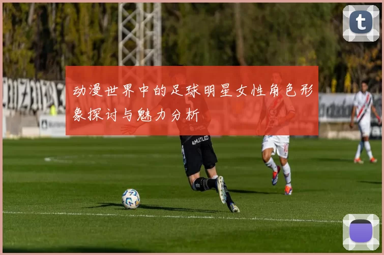 动漫世界中的足球明星女性角色形象探讨与魅力分析
