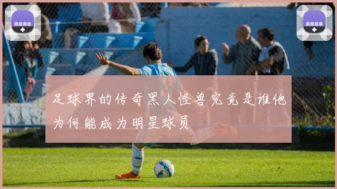足球界的传奇黑人怪兽究竟是谁他为何能成为明星球员
