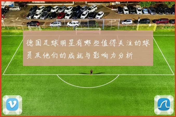 德国足球明星有哪些值得关注的球员及他们的成就与影响力分析