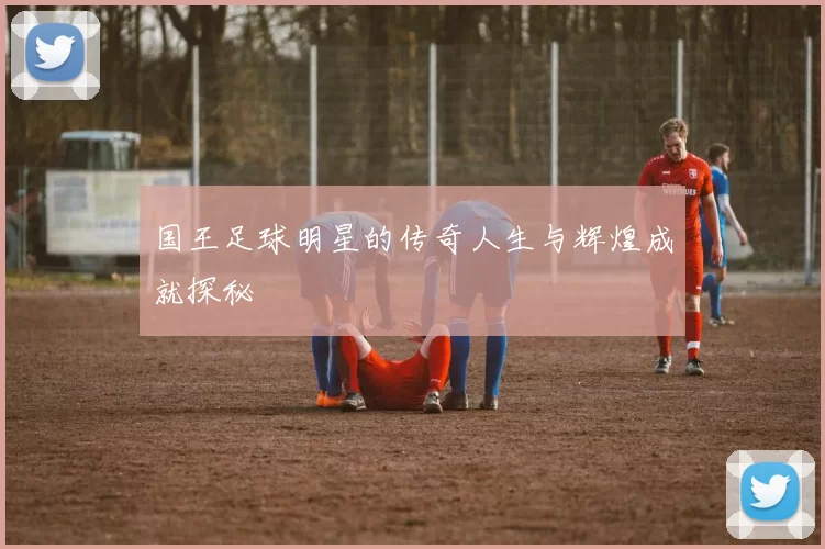 国王足球明星的传奇人生与辉煌成就探秘
