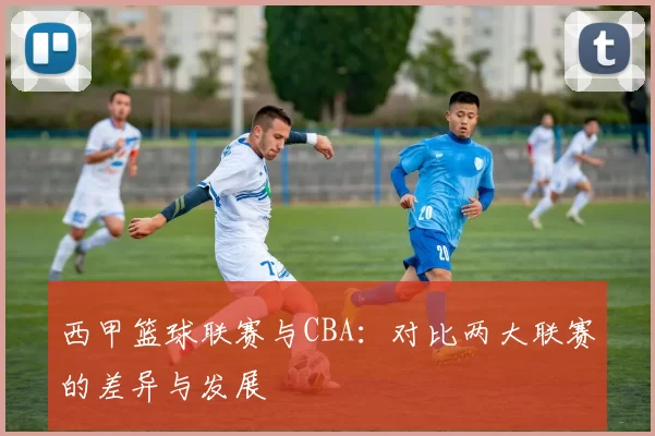 西甲篮球联赛与CBA：对比两大联赛的差异与发展