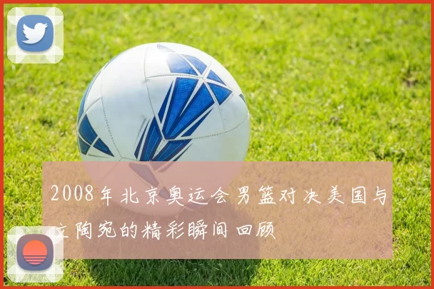 2008年北京奥运会男篮对决美国与立陶宛的精彩瞬间回顾