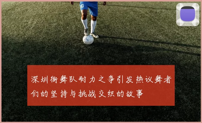 深圳街舞队耐力之争引发热议舞者们的坚持与挑战交织的故事