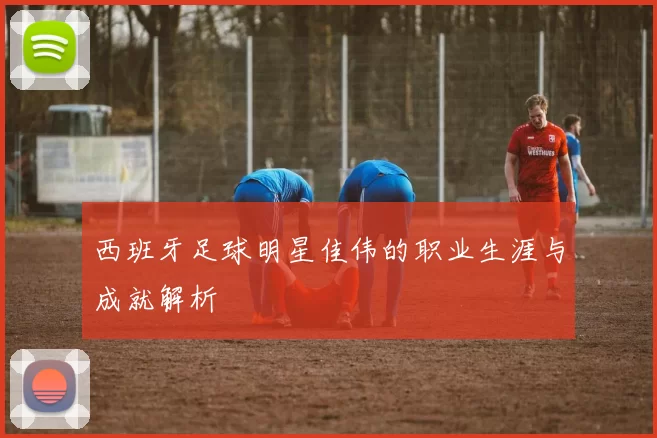 西班牙足球明星佳伟的职业生涯与成就解析