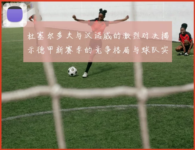 杜塞尔多夫与汉诺威的激烈对决揭示德甲新赛季的竞争格局与球队实力分析