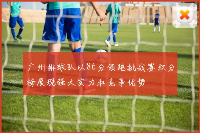 广州排球队以86分领跑挑战赛积分榜展现强大实力和竞争优势