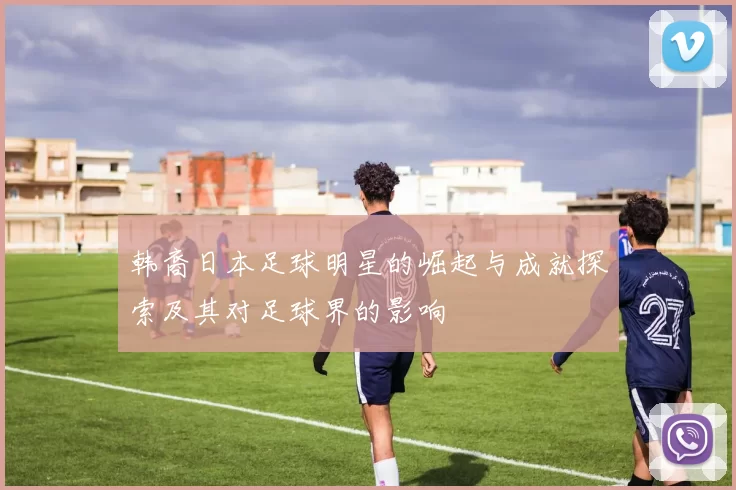 韩裔日本足球明星的崛起与成就探索及其对足球界的影响
