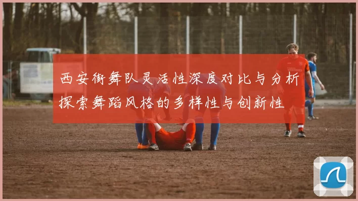 西安街舞队灵活性深度对比与分析探索舞蹈风格的多样性与创新性