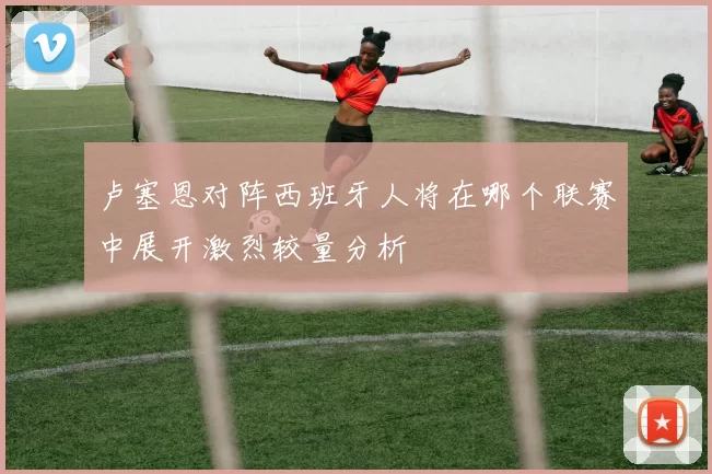 卢塞恩对阵西班牙人将在哪个联赛中展开激烈较量分析