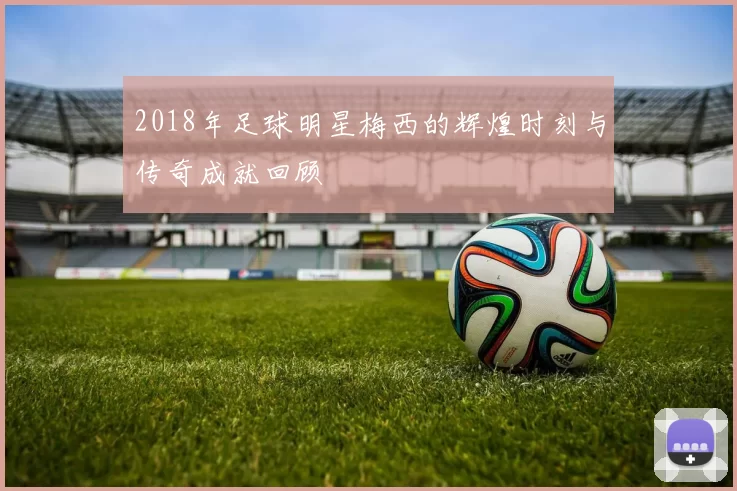 2018年足球明星梅西的辉煌时刻与传奇成就回顾