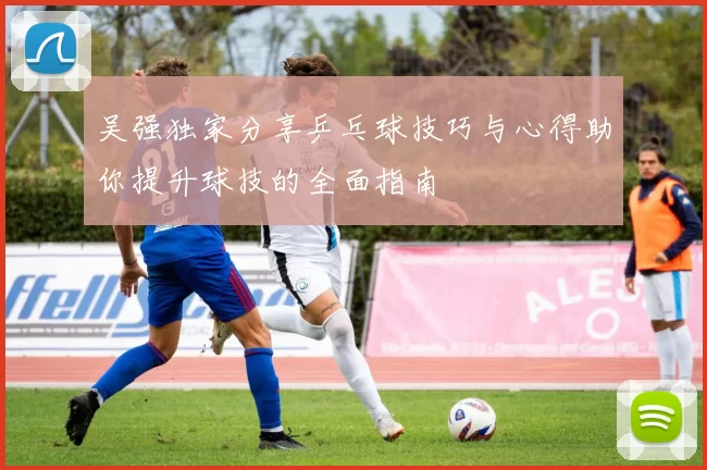 吴强独家分享乒乓球技巧与心得助你提升球技的全面指南