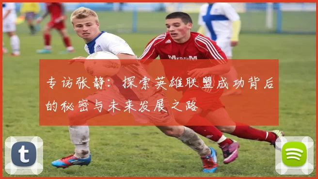 专访张静：探索英雄联盟成功背后的秘密与未来发展之路
