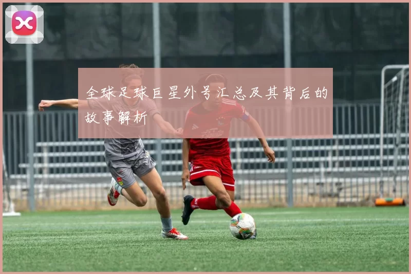全球足球巨星外号汇总及其背后的故事解析