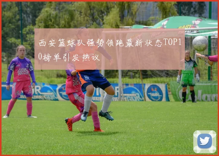 西安篮球队强势领跑最新状态TOP10榜单引发热议