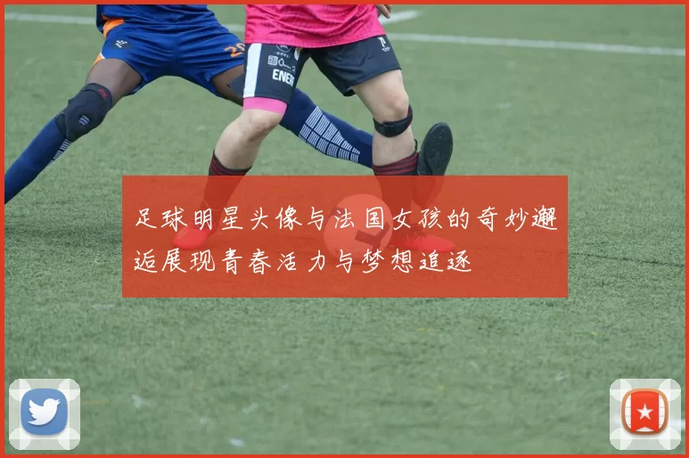 足球明星头像与法国女孩的奇妙邂逅展现青春活力与梦想追逐